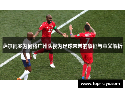 萨尔瓦多为何将广州队视为足球荣誉的象征与意义解析