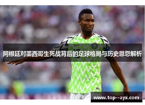 阿根廷对墨西哥生死战背后的足球格局与历史恩怨解析