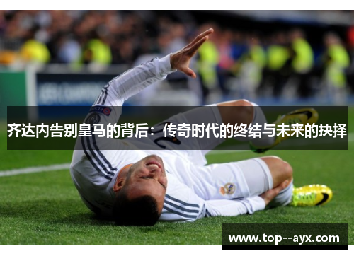齐达内告别皇马的背后:传奇时代的终结与未来的抉择 齐达内告别皇马的背后:传奇时代的终结与未来的抉择
