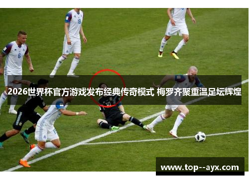 2026世界杯官方游戏发布经典传奇模式 梅罗齐聚重温足坛辉煌
