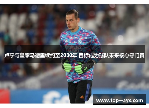卢宁与皇家马德里续约至2030年 目标成为球队未来核心守门员 卢宁与皇家马德里续约至2030年 目标成为球队未来核心守门员