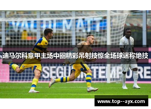 迪马尔科意甲主场中圈精彩吊射技惊全场球迷称绝技