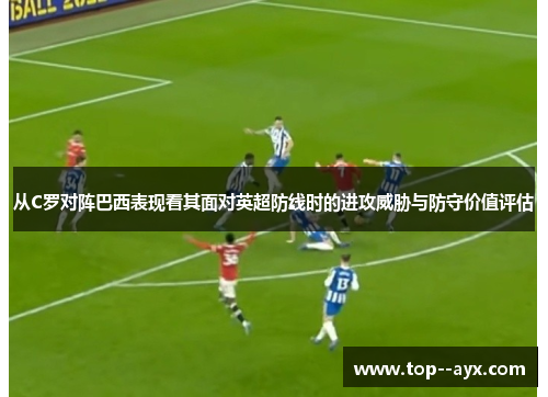 从C罗对阵巴西表现看其面对英超防线时的进攻威胁与防守价值评估