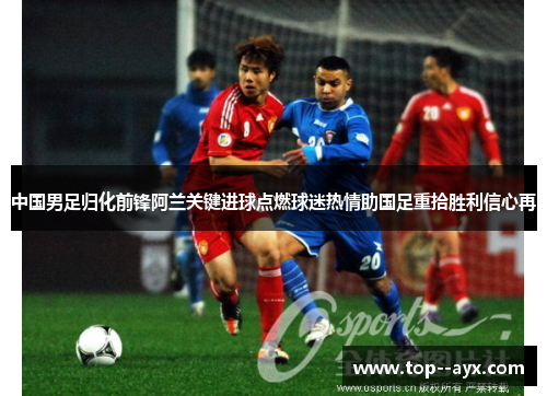 中国男足归化前锋阿兰关键进球点燃球迷热情助国足重拾胜利信心再