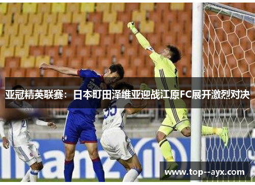 亚冠精英联赛：日本町田泽维亚迎战江原FC展开激烈对决